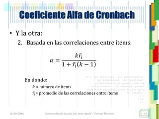 <<- las emociones, los pensamientos,
las esperanzas, las opiniones…
probablemente no puedan medirse
directamente, sin embargo, pueden
obtenerse aproximaciones útiles para
su estudio.
)”}
)^n}
.
Construcción de Escalas: una vista rápida - Enrique Morosini
• Y la otra:
2. Basada en las correlaciones entre ítems:
𝛼 =
𝑘 𝑟𝑖
1 + 𝑟𝑖 𝑘 − 1
En donde:
𝑘 = número de ítems
𝑟𝑖= promedio de las correlaciones entre ítems
18/08/2016
Coeficiente Alfa de Cronbach
42
 
