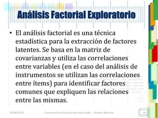 <<- las emociones, los pensamientos,
las esperanzas, las opiniones…
probablemente no puedan medirse
directamente, sin embargo, pueden
obtenerse aproximaciones útiles para
su estudio.
)”}
)^n}
.
Construcción de Escalas: una vista rápida - Enrique Morosini18/08/2016
Análisis Factorial Exploratorio
44
• El análisis factorial es una técnica
estadística para la extracción de factores
latentes. Se basa en la matriz de
covarianzas y utiliza las correlaciones
entre variables (en el caso del análisis de
instrumentos se utilizan las correlaciones
entre ítems) para identificar factores
comunes que expliquen las relaciones
entre las mismas.
 