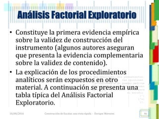 <<- las emociones, los pensamientos,
las esperanzas, las opiniones…
probablemente no puedan medirse
directamente, sin embargo, pueden
obtenerse aproximaciones útiles para
su estudio.
)”}
)^n}
.
Construcción de Escalas: una vista rápida - Enrique Morosini18/08/2016
Análisis Factorial Exploratorio
46
• Constituye la primera evidencia empírica
sobre la validez de construcción del
instrumento (algunos autores aseguran
que presenta la evidencia complementaria
sobre la validez de contenido).
• La explicación de los procedimientos
analíticos serán expuestos en otro
material. A continuación se presenta una
tabla típica del Análisis Factorial
Exploratorio.
 