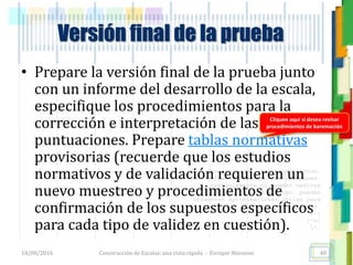 <<- las emociones, los pensamientos,
las esperanzas, las opiniones…
probablemente no puedan medirse
directamente, sin embargo, pueden
obtenerse aproximaciones útiles para
su estudio.
)”}
)^n}
.
Versión final de la prueba
• Prepare la versión final de la prueba junto
con un informe del desarrollo de la escala,
especifique los procedimientos para la
corrección e interpretación de las
puntuaciones. Prepare tablas normativas
provisorias (recuerde que los estudios
normativos y de validación requieren un
nuevo muestreo y procedimientos de
confirmación de los supuestos específicos
para cada tipo de validez en cuestión).
18/08/2016 Construcción de Escalas: una vista rápida - Enrique Morosini 48
Cliquee aquí si desea revisar
procedimientos de baremación
 
