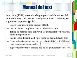 <<- las emociones, los pensamientos,
las esperanzas, las opiniones…
probablemente no puedan medirse
directamente, sin embargo, pueden
obtenerse aproximaciones útiles para
su estudio.
)”}
)^n}
.
Construcción de Escalas: una vista rápida - Enrique Morosini
• Martínez (1996) recomienda que para la elaboración del
manual de uso del test, se consignen, necesariamente, los
siguientes aspectos (p. 54):
– Usos a los que se puede dedicar el test.
– Instrucciones completas para su administración.
– Tablas de normas para convertir las puntuaciones brutas en
otras interpretables.
– Coeficientes de fiabilidad y precisión de la medida del test.
– Datos sobre la validez del test para la finalidad o finalidades
para las que fue construido (…).
– Sugerencias sobre el posible uso de las puntuaciones del test.
18/08/2016 49
Manual del test
 