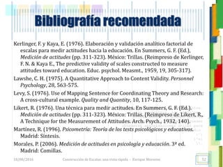 <<- las emociones, los pensamientos,
las esperanzas, las opiniones…
probablemente no puedan medirse
directamente, sin embargo, pueden
obtenerse aproximaciones útiles para
su estudio.
)”}
)^n}
.
Bibliografía recomendada
Kerlinger, F. y Kaya, E. (1976). Elaboración y validación analítico factorial de
escalas para medir actitudes hacia la educación. En Summers, G. F. (Ed.),
Medición de actitudes (pp. 311-323). México: Trillas. (Reimpreso de Kerlinger,
F. N. & Kaya E., The predictive validity of scales constructed to measure
attitudes toward education. Educ. psychol. Measmt., 1959, 19, 305-317).
Lawshe, C. H. (1975). A Quantitative Approach to Content Validity. Personnel
Psychology, 28, 563-575.
Levy, S. (1976). Use of Mapping Sentence for Coordinating Theory and Research:
A cross-cultural example. Quality and Quantity, 10, 117-125.
Likert, R. (1976). Una técnica para medir actitudes. En Summers, G. F. (Ed.).
Medición de actitudes (pp. 311-323). México: Trillas. (Reimpreso de Likert, R.,
A Technique for the Measurement of Attitudes. Arch. Psych., 1932, 140).
Martínez, R. (1996). Psicometría: Teoría de los tests psicológicos y educativos.
Madrid: Síntesis.
Morales, P. (2006). Medición de actitudes en psicología y educación. 3ª ed.
Madrid: Comillas.
18/08/2016 Construcción de Escalas: una vista rápida - Enrique Morosini 52
 