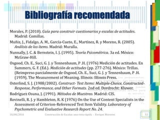 <<- las emociones, los pensamientos,
las esperanzas, las opiniones…
probablemente no puedan medirse
directamente, sin embargo, pueden
obtenerse aproximaciones útiles para
su estudio.
)”}
)^n}
.
Bibliografía recomendada
Morales, P. (2010). Guía para construir cuestionarios y escalas de actitudes.
Madrid: Comillas.
Muñiz, J., Fidalgo, A. M., García-Cueto, E., Martínez, R. y Moreno, R. (2005).
Análisis de los ítems. Madrid: Muralla.
Nunnally, J. C. & Bernstein, I. J. (1995). Teoría Psicométrica. 3a ed. México:
McGraw-Hill.
Osgood, Ch. E., Suci, G. J. y Tennenbaum, P .H. (1976) Medición de actitudes. En
Summers, G. F. (Ed.). Medición de actitudes (pp. 277-276). México: Trillas.
(Reimpreso parcialmente de Osgood, Ch. E., Suci, G. J. y Tennenbaum, P .H.
(1959), The Measurement of Meaning. Illinois: Illinois Press.
Osterlind, S. J. (1988/2002). Construct- Test Items: Multiple-Choice, Constructed-
Response, Performance, and Other Formats. 2nd ed. Dordrecht: Kluwer.
Rodríguez Osuna, J. (1991). Métodos de Muestreo. Madrid: CIS.
Rovinelli, R. J. y Hambleton, R. K (1976) On the Use of Content Specialists in the
Assessment of Criterion-Referenced Test Item Validity. Laboratory of
Psychometric and Evaluative Research Report No. 24.
18/08/2016 Construcción de Escalas: una vista rápida - Enrique Morosini 53
 