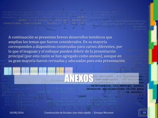 <<- las emociones, los pensamientos,
las esperanzas, las opiniones…
probablemente no puedan medirse
directamente, sin embargo, pueden
obtenerse aproximaciones útiles para
su estudio.
)”}
)^n}
.
Construcción de Escalas: una vista rápida - Enrique Morosini18/08/2016 55
ANEXOS
A continuación se presentan breves desarrollos temáticos que
amplían los temas que fueron considerados. En su mayoría
corresponden a diapositivas construidas para cursos diferentes, por
lo que el lenguaje y el enfoque pueden diferir de la presentación
principal (por esta razón se han agregado como anexos), aunque en
su gran mayoría fueron revisadas y adecuadas para esta presentación
 