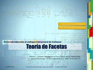 <<- las emociones, los pensamientos,
las esperanzas, las opiniones…
probablemente no puedan medirse
directamente, sin embargo, pueden
obtenerse aproximaciones útiles para
su estudio.
)”}
)^n}
.
Construcción de Escalas: una vista rápida - Enrique Morosini18/08/2016
Teoría de Facetas
Breve Introducción al enfoque Estructural de Guttman
Dancer, L. Suzanne. Introduction to Facet Theory and its Applications.
Applied Psychology: An International Review, 1990, 39 (4) 365-377.
56
Volver al inicio de la presentación
Volver para continuar con la lectura…
 