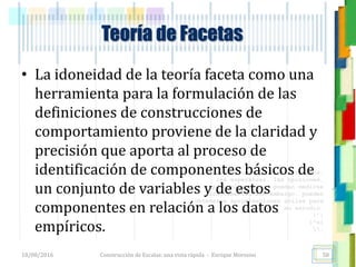 <<- las emociones, los pensamientos,
las esperanzas, las opiniones…
probablemente no puedan medirse
directamente, sin embargo, pueden
obtenerse aproximaciones útiles para
su estudio.
)”}
)^n}
.
Teoría de Facetas
• La idoneidad de la teoría faceta como una
herramienta para la formulación de las
definiciones de construcciones de
comportamiento proviene de la claridad y
precisión que aporta al proceso de
identificación de componentes básicos de
un conjunto de variables y de estos
componentes en relación a los datos
empíricos.
18/08/2016 Construcción de Escalas: una vista rápida - Enrique Morosini 58
 