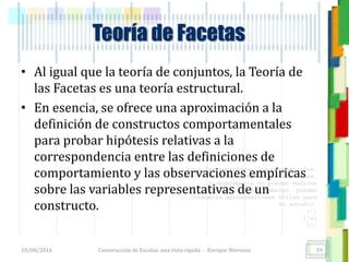 <<- las emociones, los pensamientos,
las esperanzas, las opiniones…
probablemente no puedan medirse
directamente, sin embargo, pueden
obtenerse aproximaciones útiles para
su estudio.
)”}
)^n}
.
Teoría de Facetas
• Al igual que la teoría de conjuntos, la Teoría de
las Facetas es una teoría estructural.
• En esencia, se ofrece una aproximación a la
definición de constructos comportamentales
para probar hipótesis relativas a la
correspondencia entre las definiciones de
comportamiento y las observaciones empíricas
sobre las variables representativas de un
constructo.
18/08/2016 Construcción de Escalas: una vista rápida - Enrique Morosini 59
 