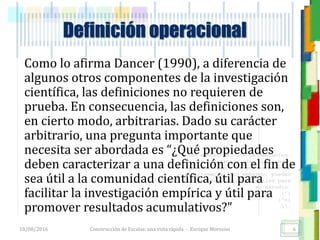 <<- las emociones, los pensamientos,
las esperanzas, las opiniones…
probablemente no puedan medirse
directamente, sin embargo, pueden
obtenerse aproximaciones útiles para
su estudio.
)”}
)^n}
.
Construcción de Escalas: una vista rápida - Enrique Morosini
Como lo afirma Dancer (1990), a diferencia de
algunos otros componentes de la investigación
científica, las definiciones no requieren de
prueba. En consecuencia, las definiciones son,
en cierto modo, arbitrarias. Dado su carácter
arbitrario, una pregunta importante que
necesita ser abordada es “¿Qué propiedades
deben caracterizar a una definición con el fin de
sea útil a la comunidad científica, útil para
facilitar la investigación empírica y útil para
promover resultados acumulativos?”
18/08/2016 6
Definición operacional
 