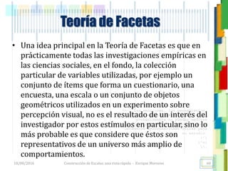 <<- las emociones, los pensamientos,
las esperanzas, las opiniones…
probablemente no puedan medirse
directamente, sin embargo, pueden
obtenerse aproximaciones útiles para
su estudio.
)”}
)^n}
.
Teoría de Facetas
• Una idea principal en la Teoría de Facetas es que en
prácticamente todas las investigaciones empíricas en
las ciencias sociales, en el fondo, la colección
particular de variables utilizadas, por ejemplo un
conjunto de ítems que forma un cuestionario, una
encuesta, una escala o un conjunto de objetos
geométricos utilizados en un experimento sobre
percepción visual, no es el resultado de un interés del
investigador por estos estímulos en particular, sino lo
más probable es que considere que éstos son
representativos de un universo más amplio de
comportamientos.
18/08/2016 Construcción de Escalas: una vista rápida - Enrique Morosini 60
 