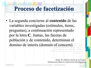 <<- las emociones, los pensamientos,
las esperanzas, las opiniones…
probablemente no puedan medirse
directamente, sin embargo, pueden
obtenerse aproximaciones útiles para
su estudio.
)”}
)^n}
.
Construcción de Escalas: una vista rápida - Enrique Morosini18/08/2016
Proceso de facetización
Bilsky, W. (2002) La Teoría de las Facetas:
Informaciones Básicas y Aplicaciones Paradigmáticas
• La segunda concierne al contenido de las
variables investigadas (estímulos, ítems,
preguntas), a continuación representado
por la letra C. Juntas, las facetas de
población y de contenido, determinan el
domino de interés (domain of concern).
62
 