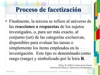 <<- las emociones, los pensamientos,
las esperanzas, las opiniones…
probablemente no puedan medirse
directamente, sin embargo, pueden
obtenerse aproximaciones útiles para
su estudio.
)”}
)^n}
.
Construcción de Escalas: una vista rápida - Enrique Morosini18/08/2016
Proceso de facetización
Bilsky, W. (2002) La Teoría de las Facetas:
Informaciones Básicas y Aplicaciones Paradigmáticas
• Finalmente, la tercera se refiere al universo de
las reacciones o respuestas de los sujetos
investigados, o, para ser más exacto, al
conjunto (set) de las categorías exclusivas,
disponibles para evaluar las tareas o
simplemente los ítems empleados en la
investigación. Este tipo es denominado como
rango (range) y simbolizado por la letra R.
63
 