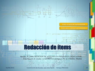 <<- las emociones, los pensamientos,
las esperanzas, las opiniones…
probablemente no puedan medirse
directamente, sin embargo, pueden
obtenerse aproximaciones útiles para
su estudio.
)”}
)^n}
.
Construcción de Escalas: una vista rápida - Enrique Morosini18/08/2016 69
Redacción de ítems
Morales, P. (2006) MEDICION DE ATITUDES EN PSICOLOGÍA Y EDUCACIÓN.
Construcción de escalas y problemas metodológicos, 3a. ed. Comillas: Madrid.
Volver al inicio de la presentación
Volver para continuar con la lectura…
 