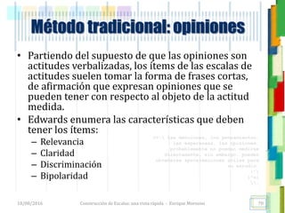<<- las emociones, los pensamientos,
las esperanzas, las opiniones…
probablemente no puedan medirse
directamente, sin embargo, pueden
obtenerse aproximaciones útiles para
su estudio.
)”}
)^n}
.
Método tradicional: opiniones
• Partiendo del supuesto de que las opiniones son
actitudes verbalizadas, los ítems de las escalas de
actitudes suelen tomar la forma de frases cortas,
de afirmación que expresan opiniones que se
pueden tener con respecto al objeto de la actitud
medida.
• Edwards enumera las características que deben
tener los ítems:
– Relevancia
– Claridad
– Discriminación
– Bipolaridad
18/08/2016 Construcción de Escalas: una vista rápida - Enrique Morosini 70
 