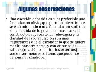 <<- las emociones, los pensamientos,
las esperanzas, las opiniones…
probablemente no puedan medirse
directamente, sin embargo, pueden
obtenerse aproximaciones útiles para
su estudio.
)”}
)^n}
.
Algunas observaciones
• Una cuestión debatida es si es preferible una
formulación obvia, que permita advertir qué
se está midiendo o una formulación sutil que
en la medida de lo posible enmasacarse el
constructo subyacente. La relevancia y la
claridad de la formulación son más
importantes que el esconder lo que se quiere
medir; por otra parte, y con criterios de
validez (relación con criterios externos)
suelen ser mejores lo ítems que podemos
denominar cándidos.
18/08/2016 Construcción de Escalas: una vista rápida - Enrique Morosini 71
 