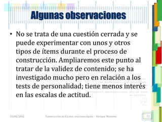 <<- las emociones, los pensamientos,
las esperanzas, las opiniones…
probablemente no puedan medirse
directamente, sin embargo, pueden
obtenerse aproximaciones útiles para
su estudio.
)”}
)^n}
.
Algunas observaciones
• No se trata de una cuestión cerrada y se
puede experimentar con unos y otros
tipos de ítems durante el proceso de
construcción. Ampliaremos este punto al
tratar de la validez de contenido; se ha
investigado mucho pero en relación a los
tests de personalidad; tiene menos interés
en las escalas de actitud.
18/08/2016 Construcción de Escalas: una vista rápida - Enrique Morosini 72
 