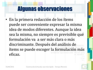 <<- las emociones, los pensamientos,
las esperanzas, las opiniones…
probablemente no puedan medirse
directamente, sin embargo, pueden
obtenerse aproximaciones útiles para
su estudio.
)”}
)^n}
.
Algunas observaciones
• En la primera redacción de los ítems
puede ser conveniente expresar la misma
idea de modos diferentes. Aunque la idea
sea la misma, no siempre es previsible qué
formulación va a ser más clara o más
discriminante. Después del análisis de
ítems se puede escoger la formulación más
eficaz.
18/08/2016 Construcción de Escalas: una vista rápida - Enrique Morosini 73
 