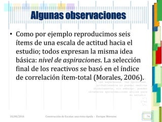 <<- las emociones, los pensamientos,
las esperanzas, las opiniones…
probablemente no puedan medirse
directamente, sin embargo, pueden
obtenerse aproximaciones útiles para
su estudio.
)”}
)^n}
.
Algunas observaciones
• Como por ejemplo reproducimos seis
ítems de una escala de actitud hacia el
estudio; todos expresan la misma idea
básica: nivel de aspiraciones. La selección
final de los reactivos se basó en el índice
de correlación ítem-total (Morales, 2006).
18/08/2016 Construcción de Escalas: una vista rápida - Enrique Morosini 74
 