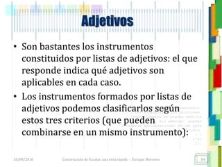 <<- las emociones, los pensamientos,
las esperanzas, las opiniones…
probablemente no puedan medirse
directamente, sin embargo, pueden
obtenerse aproximaciones útiles para
su estudio.
)”}
)^n}
.
Adjetivos
• Son bastantes los instrumentos
constituidos por listas de adjetivos: el que
responde indica qué adjetivos son
aplicables en cada caso.
• Los instrumentos formados por listas de
adjetivos podemos clasificarlos según
estos tres criterios (que pueden
combinarse en un mismo instrumento):
18/08/2016 Construcción de Escalas: una vista rápida - Enrique Morosini 84
 