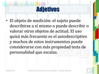 <<- las emociones, los pensamientos,
las esperanzas, las opiniones…
probablemente no puedan medirse
directamente, sin embargo, pueden
obtenerse aproximaciones útiles para
su estudio.
)”}
)^n}
.
Adjetivos
• El objeto de medición: el sujeto puede
describirse a sí mismo o puede describir o
valorar otros objetos de actitud. El uso
quizá más frecuente es el autodescriptivo
y muchos de estos instrumentos puede
considerarse con más propiedad tests de
personalidad que escalas.
18/08/2016 Construcción de Escalas: una vista rápida - Enrique Morosini 86
 