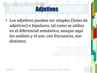 <<- las emociones, los pensamientos,
las esperanzas, las opiniones…
probablemente no puedan medirse
directamente, sin embargo, pueden
obtenerse aproximaciones útiles para
su estudio.
)”}
)^n}
.
Adjetivos
• Los adjetivos pueden ser simples (listas de
adjetivos) o bipolares, tal como se utiliza
en el diferencial semántico, aunque aquí
los análisis y el uso, con frecuencia, son
distintos.
18/08/2016 Construcción de Escalas: una vista rápida - Enrique Morosini 87
 