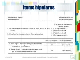 <<- las emociones, los pensamientos,
las esperanzas, las opiniones…
probablemente no puedan medirse
directamente, sin embargo, pueden
obtenerse aproximaciones útiles para
su estudio.
)”}
)^n}
.
Ítems bipolares
Habitualmente soy una
persona muy feliz ___ ___ ___ ___ ___ ___ ___ ___ ___
Habitualmente no soy
una persona muy feliz
Si he hecho un buen examen
creo que se debe
A. He puesto interés en estudiar a fondo las cosas, incluso las muy
difíciles
( ) Casi seguramente a A
( ) Probablemente a A
B. El profesor ha sido poco exigente al corregir y calificar
( ) Probablemente a B
( ) Casi seguramente a B
Entre A y B escogería De mi elección estoy
A. Decir alguna mentira que no perjudica a nadie
pero que me beneficia a mí
( ) A ( ) muy seguro/a
B. Gastar dinero y energías en ayudar a personas
que no puede favorecerme en nada.
( ) B ( ) poco seguro/a
18/08/2016 Construcción de Escalas: una vista rápida - Enrique Morosini 88
 