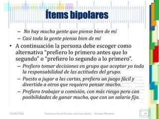 <<- las emociones, los pensamientos,
las esperanzas, las opiniones…
probablemente no puedan medirse
directamente, sin embargo, pueden
obtenerse aproximaciones útiles para
su estudio.
)”}
)^n}
.
Ítems bipolares
– No hay mucha gente que piense bien de mí
– Casi toda la gente piensa bien de mí
• A continuación la persona debe escoger como
alternativa “prefiero lo primero antes que lo
segundo” o “prefiero lo segundo a lo primero”.
– Prefiero tomar decisiones en grupo que aceptar yo toda
la responsabilidad de las actitudes del grupo.
– Puesto a jugar a las cartas, prefiero un juego fácil y
divertido a otros que requiera pensar mucho.
– Prefiero trabajar a comisión, con más riesgo pero con
posibilidades de ganar mucho, que con un salario fijo.
18/08/2016 Construcción de Escalas: una vista rápida - Enrique Morosini 89
 