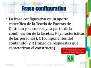 <<- las emociones, los pensamientos,
las esperanzas, las opiniones…
probablemente no puedan medirse
directamente, sin embargo, pueden
obtenerse aproximaciones útiles para
su estudio.
)”}
)^n}
.
Construcción de Escalas: una vista rápida - Enrique Morosini
• La frase configurativa es un aporte
específico de la Teoría de Facetas de
Guttman y se construye a partir de la
combinación de la facetas: P (características
de las personas), C (componentes del
contenido) y R (rango de respuestas que
caracterizan el constructo).
18/08/2016 9
Frase configurativa
Más abajo se presenta como anexo
una descripción detallada y
ejemplos de frase configuracional.
 