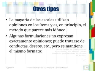 <<- las emociones, los pensamientos,
las esperanzas, las opiniones…
probablemente no puedan medirse
directamente, sin embargo, pueden
obtenerse aproximaciones útiles para
su estudio.
)”}
)^n}
.
Otros tipos
• La mayoría de las escalas utilizan
opiniones en los ítems y es, en principio, el
método que parece más idóneo.
• Algunas formulaciones no expresan
exactamente opiniones; puede tratarse de
conductas, deseos, etc., pero se mantiene
el mismo formato:
18/08/2016 Construcción de Escalas: una vista rápida - Enrique Morosini 90
 