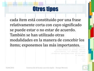 <<- las emociones, los pensamientos,
las esperanzas, las opiniones…
probablemente no puedan medirse
directamente, sin embargo, pueden
obtenerse aproximaciones útiles para
su estudio.
)”}
)^n}
.
Otros tipos
cada ítem está constituido por una frase
relativamente corta con cuyo significado
se puede estar o no estar de acuerdo.
También se han utilizado otras
modalidades en la manera de concebir los
ítems; exponemos las más importantes.
18/08/2016 Construcción de Escalas: una vista rápida - Enrique Morosini 91
 