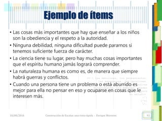 <<- las emociones, los pensamientos,
las esperanzas, las opiniones…
probablemente no puedan medirse
directamente, sin embargo, pueden
obtenerse aproximaciones útiles para
su estudio.
)”}
)^n}
.
Ejemplo de ítems
• Las cosas más importantes que hay que enseñar a los niños
son la obediencia y el respeto a la autoridad.
• Ninguna debilidad, ninguna dificultad puede pararnos si
tenemos suficiente fuerza de carácter.
• La ciencia tiene su lugar, pero hay muchas cosas importantes
que el espíritu humano jamás logrará comprender.
• La naturaleza humana es como es, de manera que siempre
habrá guerras y conflictos.
• Cuando una persona tiene un problema o está aburrido es
mejor para ella no pensar en eso y ocuparse en cosas que le
interesen más.
18/08/2016 Construcción de Escalas: una vista rápida - Enrique Morosini 93
 