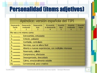 <<- las emociones, los pensamientos,
las esperanzas, las opiniones…
probablemente no puedan medirse
directamente, sin embargo, pueden
obtenerse aproximaciones útiles para
su estudio.
)”}
)^n}
.
Personalidad (ítems adjetivos)
18/08/2016 Construcción de Escalas: una vista rápida - Enrique Morosini 97
 