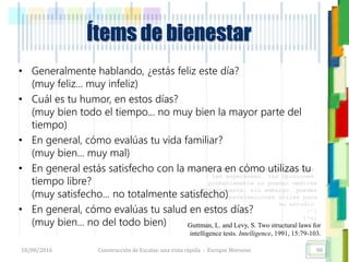 <<- las emociones, los pensamientos,
las esperanzas, las opiniones…
probablemente no puedan medirse
directamente, sin embargo, pueden
obtenerse aproximaciones útiles para
su estudio.
)”}
)^n}
.
Ítems de bienestar
• Generalmente hablando, ¿estás feliz este día?
(muy feliz... muy infeliz)
• Cuál es tu humor, en estos días?
(muy bien todo el tiempo... no muy bien la mayor parte del
tiempo)
• En general, cómo evalúas tu vida familiar?
(muy bien... muy mal)
• En general estás satisfecho con la manera en cómo utilizas tu
tiempo libre?
(muy satisfecho... no totalmente satisfecho)
• En general, cómo evalúas tu salud en estos días?
(muy bien... no del todo bien)
18/08/2016 Construcción de Escalas: una vista rápida - Enrique Morosini 98
Guttman, L. and Levy, S. Two structural laws for
intelligence tests. Intelligence, 1991, 15:79-103.
 