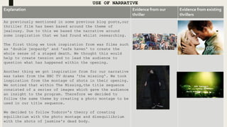 USE OF NARRATIVE
Explanation Evidence from our
thriller
Evidence from existing
thrillers
As previously mentioned in some previous blog posts,our
thriller film has been based around the theme of
jealousy. Due to this we based the narrative around
some inspiration that we had found whilst researching.
The first thing we took inspiration from was films such
as 'double jeopardy' and 'safe haven' to create the
whole sense of a staged death. We thought this would
help to create tension and to lead the audience to
question what has happened within the opening.
Another thing we got inspiration from for our narrative
was taken from the BBC TV drama 'the missing'. We took
inspiration from the montage of shots in their opening.
We noticed that within The Missing,the title sequence
consisted of a series of images which gave the audience
an insight to the program. Therefore we decided to
follow the same theme by creating a photo montage to be
used in our title sequence.
We decided to follow Todorov's theory of creating
equilibrium with the photo montage and disequilibrium
with the shots of jasmine's dead body.
 