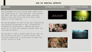 USE OF SPECIAL EFFECTS
Explanation Evidence from our thriller Evidence from existing
thrillers
The placement for our titles were taken from
the inspiration of 'the missing'. The missing
has been the main influence when choosing
where to put the title and with many other
aspects of the opening.
As the placement of the titles was inspired by
the missing we decided to put 'directed by..
Produced by..edited by..' Before the main
title as it lets the audience wonder what the
film may be about.
We decided to add a shadow behind the text on
the titles as we felt it would create that
thriller theme and it would help to make the
titles stand out more.
 