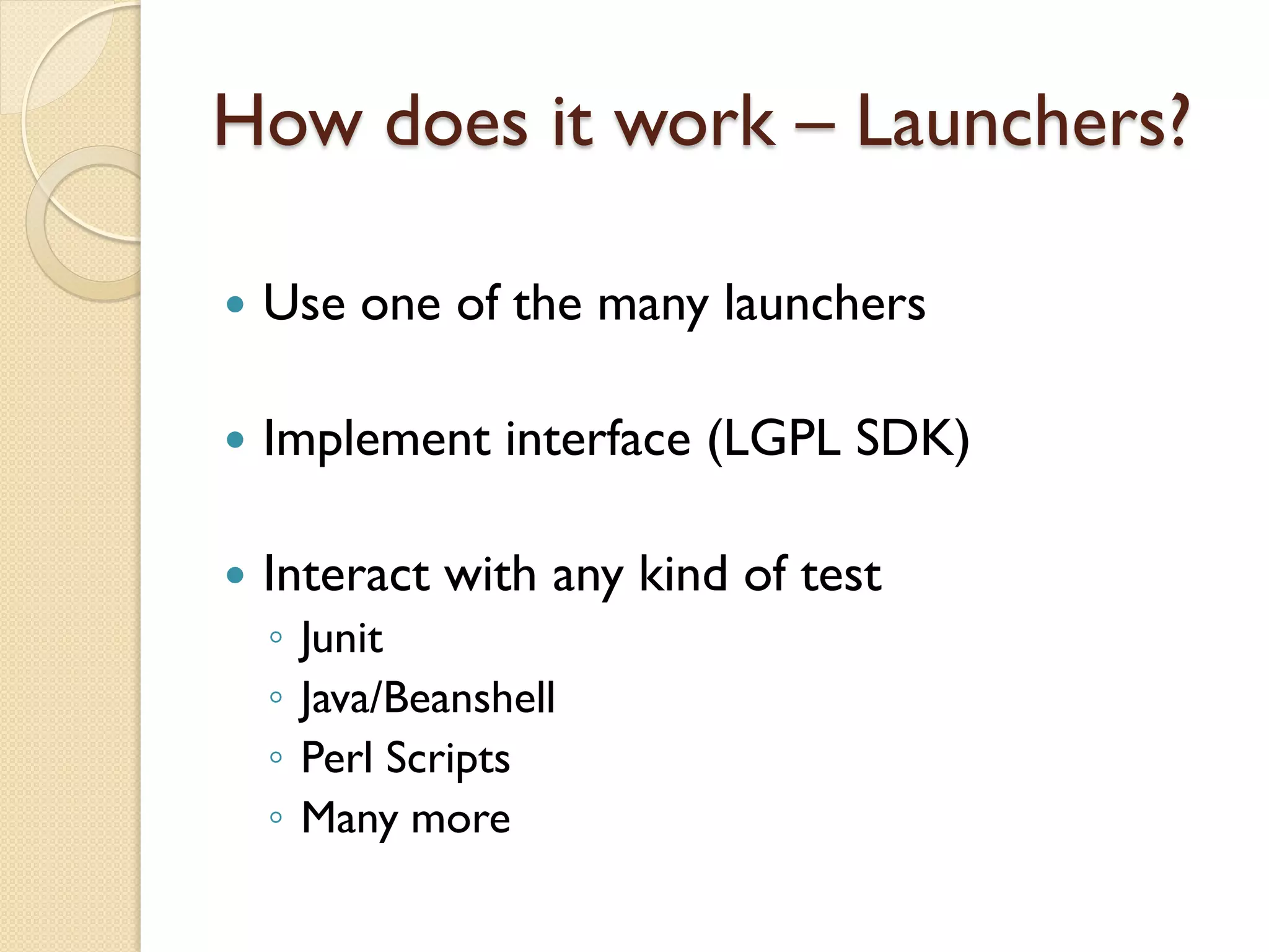 How does it work – Launchers?

   Use one of the many launchers

   Implement interface (LGPL SDK)

   Interact with any kind of test
    ◦   Junit
    ◦   Java/Beanshell
    ◦   Perl Scripts
    ◦   Many more
 