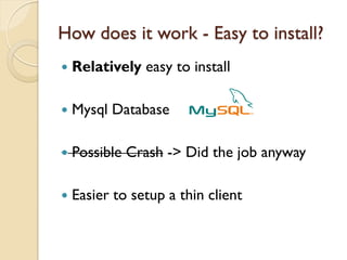 How does it work - Easy to install?
   Relatively easy to install

   Mysql Database

   Possible Crash -> Did the job anyway

   Easier to setup a thin client
 