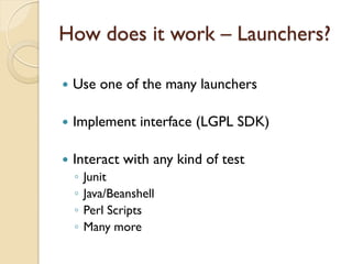 How does it work – Launchers?

   Use one of the many launchers

   Implement interface (LGPL SDK)

   Interact with any kind of test
    ◦   Junit
    ◦   Java/Beanshell
    ◦   Perl Scripts
    ◦   Many more
 