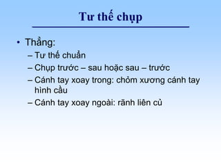 Tư thế chụp
• Thẳng:
– Tư thế chuẩn
– Chụp trước – sau hoặc sau – trước
– Cánh tay xoay trong: chỏm xương cánh tay
hình cầu
– Cánh tay xoay ngoài: rãnh liên củ
 