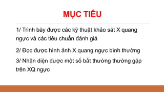 MỤC TIÊU
1/ Trình bày được các kỹ thuật khảo sát X quang
ngực và các tiêu chuẩn đánh giá
2/ Đọc được hình ảnh X quang ngực bình thường
3/ Nhận diện được một số bất thường thường gặp
trên XQ ngực
 
