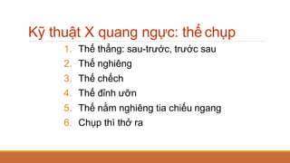 Kỹ thuật X quang ngực: thế chụp
1. Thế thẳng: sau-trước, trước sau
2. Thế nghiêng
3. Thế chếch
4. Thế đỉnh ưỡn
5. Thế nằm nghiêng tia chiếu ngang
6. Chụp thì thở ra
 