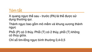 Tóm tắt
X quang ngực thế sau - trước (PA) là thế được sử
dụng thường qui.
Thành ngực bao gồm mô mềm và khung xương thành
ngực
Phổi (P) có 3 thùy. Phổi (T) có 2 thùy, phổi (T) không
có thùy giữa.
Chỉ số tim-lồng ngực bình thường 0,4-0,5
 
