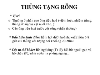 THUÛNG TAÏNG ROÃNG
* Vò trí
o Thöôøng ôû phaàn cao oáng tieâu hoaù (vieâm loeùt, nhieãm truøng,
thuûng do ngoaïi vaät nuoát vaøo…)
o Caùc oáng tieâu hoaù tröôùc coät soáng (chaán thöông)
* Daáu hieäu kinh ñieån: lieàm hôi döôùi hoaønh: xuaát hieän 6-8
giôø sau thuûng vôùi löôïng hôi khoaûng 20-50ml
* Caùc tö theá khaùc: BN nghieâng (T) laáy heát bôø ngoaøi gan vaø
hoá chaäu (P), naèm ngöõa tia phoùng ngang…
 