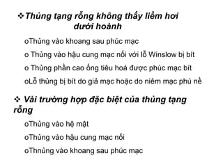oThủng vào khoang sau phúc mạc
o Thủng vào hậu cung mạc nối với lỗ Winslow bị bít
o Thủng phần cao ống tiêu hoá được phúc mạc bít
oLỗ thủng bị bít do giả mạc hoặc do niêm mạc phù nề
 Vài trường hợp đặc biệt của thủng tạng
rỗng
oThủng vào hệ mật
oThủng vào hậu cung mạc nối
oThnủng vào khoang sau phúc mạc
Thủng tạng rỗng không thấy liềm hơi
dưới hoành
 