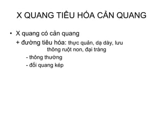 X QUANG TIÊU HÓA CẢN QUANG
• X quang có cản quang
+ đường tiêu hóa: thực quản, dạ dày, lưu
thông ruột non, đại tràng
- thông thường
- đối quang kép
 