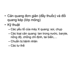 • Cản quang đơn giản (đầy thuốc) và đối
quang kép (lớp mỏng)
• Kỹ thuật
– Các yếu tố của máy X quang: soi, chụp
– Các loại cản quang: tan trong nước, baryte,
nồng độ, chống chỉ định, tai biến,…
– Chuẩn bị bệnh nhân
– Các tư thế
 