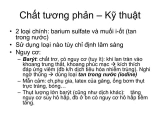 Chất tương phản – Kỹ thuật
• 2 loại chính: barium sulfate và muối i-ốt (tan
trong nước)
• Sử dụng loại nào tùy chỉ định lâm sàng
• Nguy cơ:
– Barýt: chất trơ, có nguy cơ (tuy ít): khi lan tràn vào
khoang trung thất, khoang phúc mạc  kích thích
đáp ứng viêm (đb k/h dịch tiêu hóa nhiễm trùng). Nghi
ngờ thủng  dùng loại tan trong nước (iodine)
– Mẫn cảm: ch.phụ gia, latex của găng, ống bơm thụt
trực tràng, bóng…
– Thụt lượng lớn barýt (cũng như dịch khác): tăng
nguy cơ suy hô hấp, đb ở bn có nguy cơ hô hấp tiềm
tàng.
 