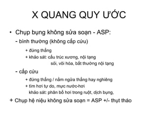 X QUANG QUY ƯỚC
• Chụp bụng không sửa soạn - ASP:
- bình thường (không cấp cứu)
+ đứng thẳng
+ khảo sát: cấu trúc xương, nội tạng
sỏi, vôi hóa, bất thường nội tạng
- cấp cứu
+ đứng thẳng / nằm ngửa thẳng hay nghiêng
+ tìm hơi tự do, mực nước-hơi
khảo sát: phân bố hơi trong ruột, dịch bụng,
+ Chụp hệ niệu không sửa soạn = ASP +/- thụt tháo
 