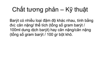 Chất tương phản – Kỹ thuật
Barýt có nhiều loại đậm độ khác nhau, tính bằng
đvị: cân nặng/ thể tích (tổng số gram barýt /
100ml dung dịch barýt) hay cân nặng/cân nặng
(tổng số gram barýt / 100 gr bột khô.
 