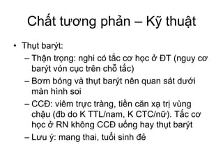 Chất tương phản – Kỹ thuật
• Thụt barýt:
– Thận trọng: nghi có tắc cơ học ở ĐT (nguy cơ
barýt vón cục trên chỗ tắc)
– Bơm bóng và thụt barýt nên quan sát dưới
màn hình soi
– CCĐ: viêm trực tràng, tiền căn xạ trị vùng
chậu (đb do K TTL/nam, K CTC/nữ). Tắc cơ
học ở RN không CCĐ uống hay thụt barýt
– Lưu ý: mang thai, tuổi sinh đẻ
 