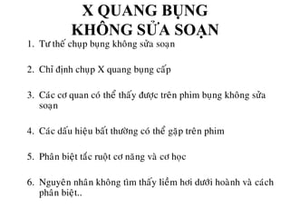 X QUANG BỤNG
KHÔNG SỬA SOẠN
1. Tö theá chuïp buïng khoâng söûa soaïn
2. Chæ ñònh chuïp X quang buïng caáp
3. Caùc cô quan coù theå thaáy ñöôïc treân phim buïng khoâng söûa
soaïn
4. Caùc daáu hieäu baát thöôøng coù theå gaëp treân phim
5. Phaân bieät taéc ruoät cô naêng vaø cô hoïc
6. Nguyeân nhaân khoâng tìm thaáy lieàm hôi döôùi hoaønh vaø caùch
phaân bieät..
 